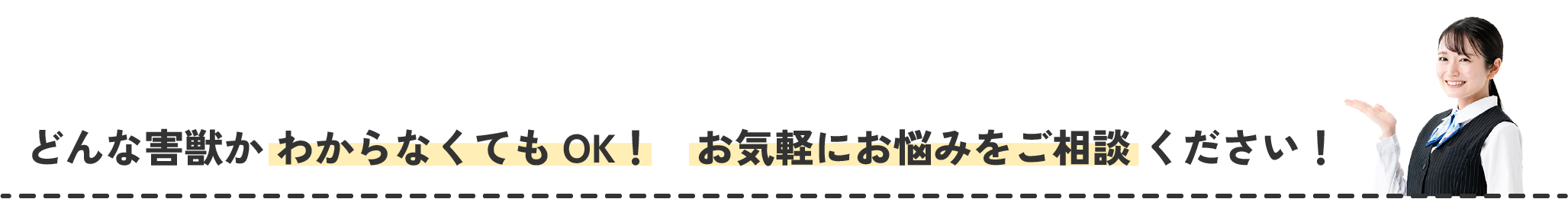 どんな害獣か わからなくてもOK！　お気軽にお悩みをご相談 ください！